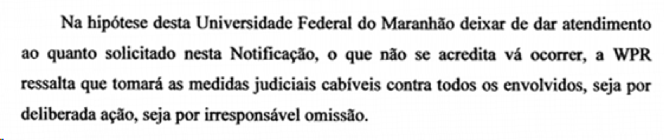 Trecho de texto com a seguinte frase: Na hipótese desta Universidade Federal do Maranhão deixar de dar atendimento ao quanto solicitado nesta Notificação, o que se acredita que não vá ocorrer, a WPR ressalta que tomará as medidas judiciais cabíveis contra todos os envolvidos, seja por deliberada ação, seja por irresponsável omissão.